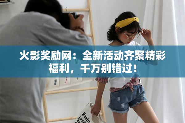 火影奖励网：全新活动齐聚精彩福利，千万别错过！