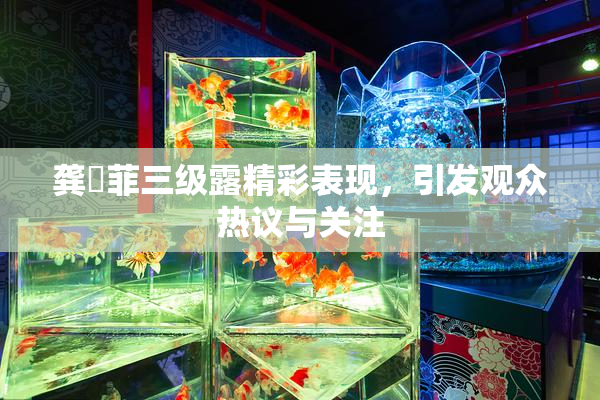 龚玥菲三级露精彩表现，引发观众热议与关注