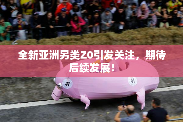 全新亚洲另类Z0引发关注，期待后续发展！