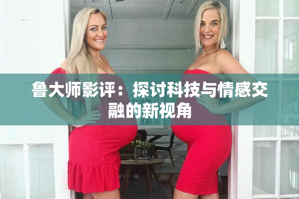 鲁大师影评：探讨科技与情感交融的新视角
