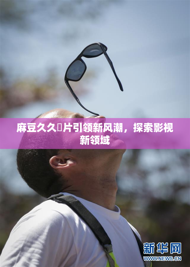 麻豆久久婬片引领新风潮，探索影视新领域