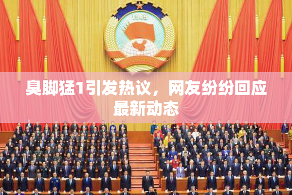 臭脚猛1引发热议，网友纷纷回应最新动态
