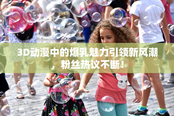 3D动漫中的爆乳魅力引领新风潮，粉丝热议不断！