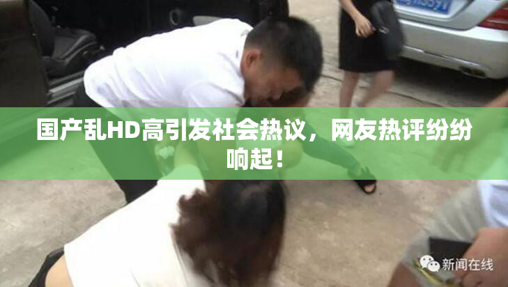 国产乱HD高引发社会热议，网友热评纷纷响起！