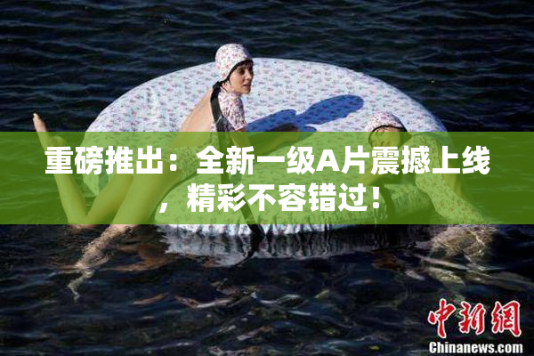 重磅推出：全新一级A片震撼上线，精彩不容错过！