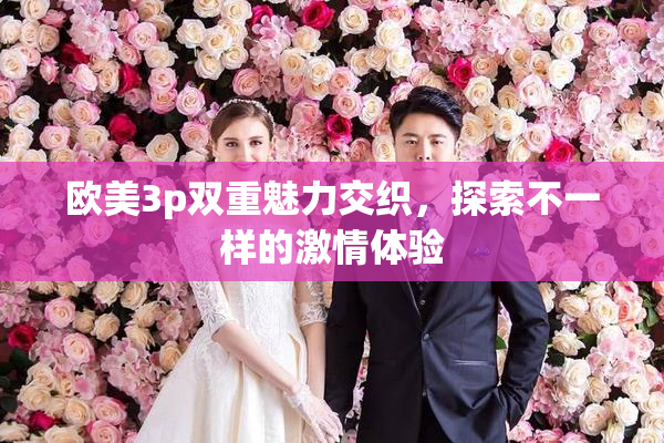 欧美3p双重魅力交织，探索不一样的激情体验