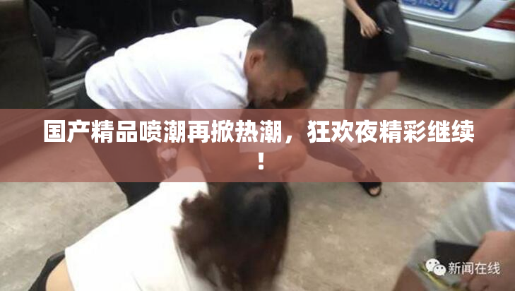 国产精品喷潮再掀热潮，狂欢夜精彩继续！