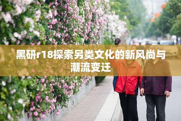 黑研r18探索另类文化的新风尚与潮流变迁