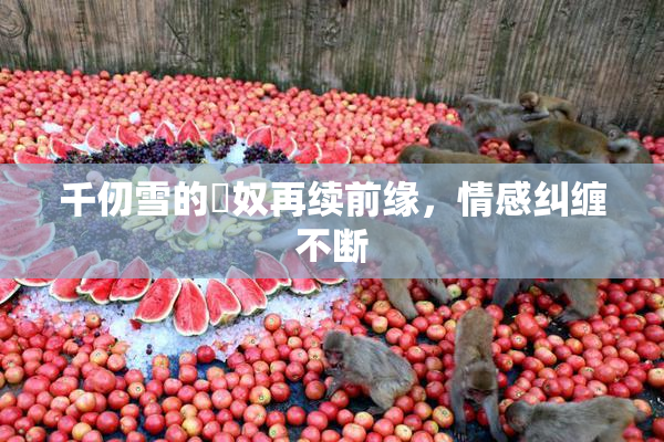 千仞雪的婬奴再续前缘，情感纠缠不断