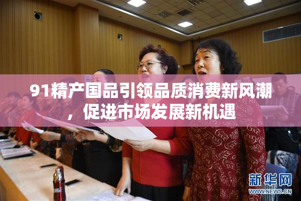 91精产国品引领品质消费新风潮，促进市场发展新机遇