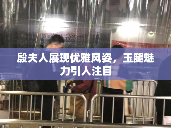 殷夫人展现优雅风姿，玉腿魅力引人注目