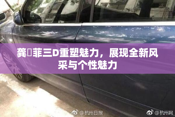龚玥菲三D重塑魅力，展现全新风采与个性魅力
