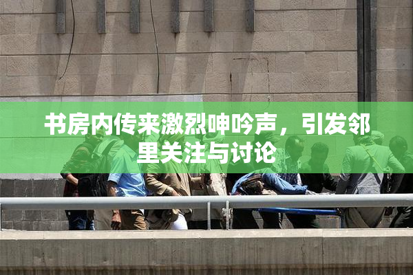 书房内传来激烈呻吟声，引发邻里关注与讨论