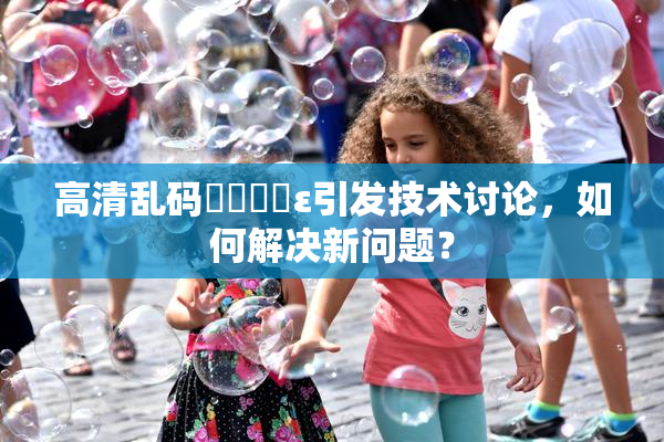高清乱码❌‌❌‌ε引发技术讨论，如何解决新问题？
