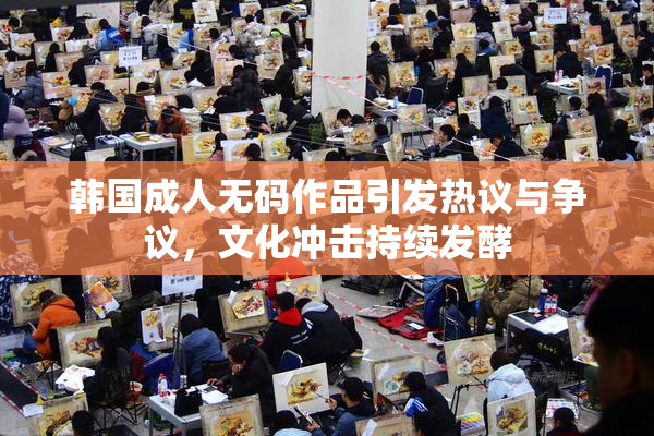 韩国成人无码作品引发热议与争议，文化冲击持续发酵