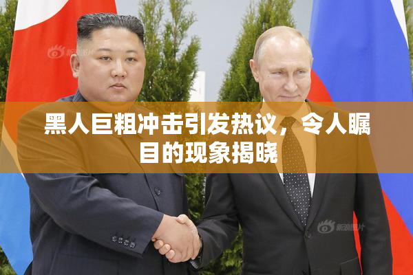 黑人巨粗冲击引发热议，令人瞩目的现象揭晓