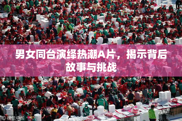 男女同台演绎热潮A片，揭示背后故事与挑战