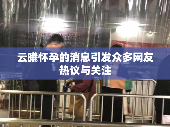 云曦怀孕的消息引发众多网友热议与关注