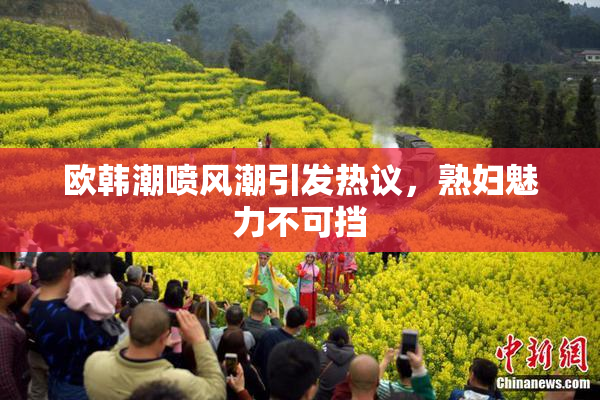 欧韩潮喷风潮引发热议，熟妇魅力不可挡