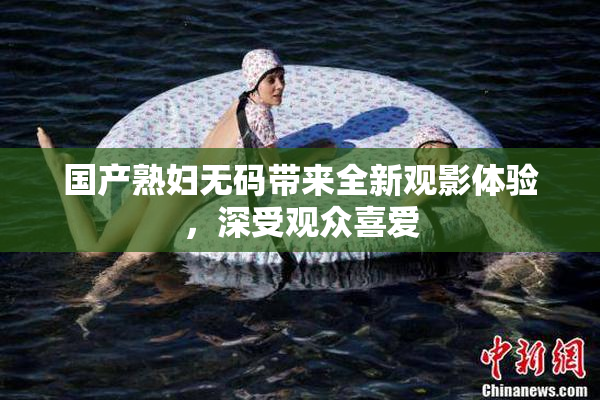 国产熟妇无码带来全新观影体验，深受观众喜爱