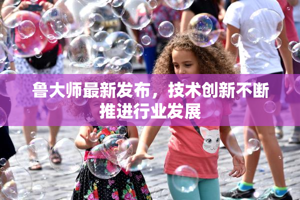 鲁大师最新发布，技术创新不断推进行业发展