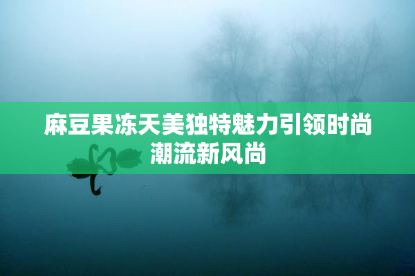 麻豆果冻天美独特魅力引领时尚潮流新风尚