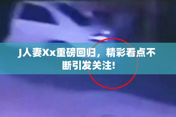 J人妻Xx重磅回归，精彩看点不断引发关注!