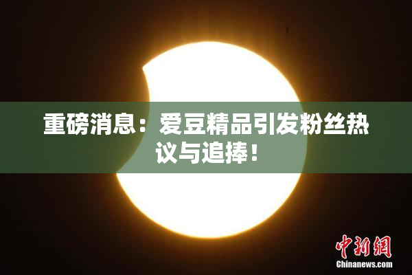 重磅消息：爱豆精品引发粉丝热议与追捧！