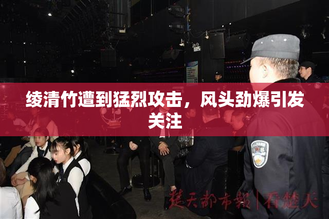 绫清竹遭到猛烈攻击，风头劲爆引发关注