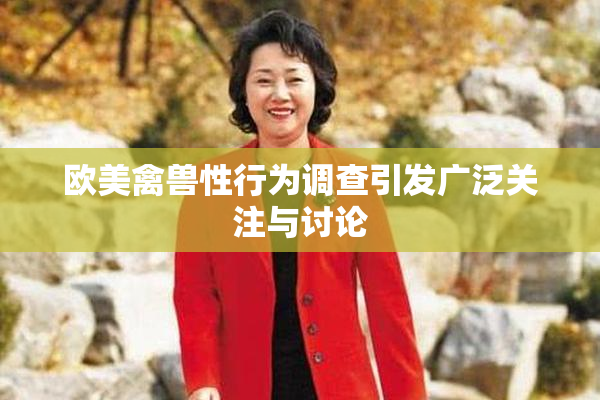 欧美禽兽性行为调查引发广泛关注与讨论