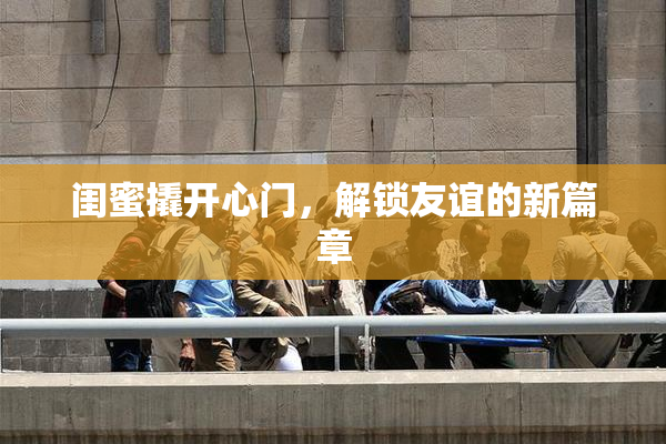 闺蜜撬开心门，解锁友谊的新篇章