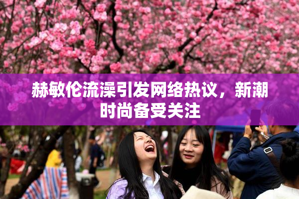 赫敏伦流澡引发网络热议，新潮时尚备受关注