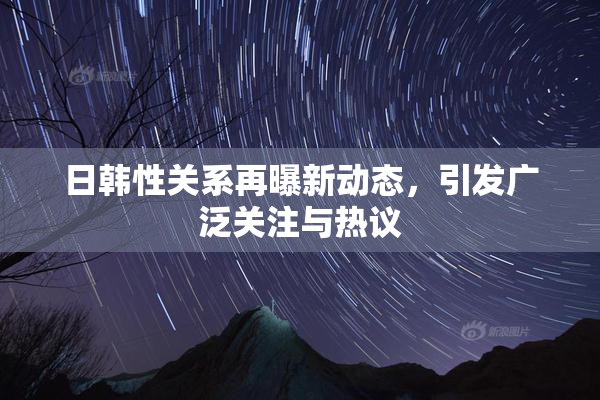 日韩性关系再曝新动态，引发广泛关注与热议