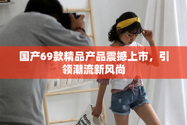 国产69款精品产品震撼上市，引领潮流新风尚