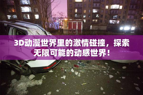 3D动漫世界里的激情碰撞，探索无限可能的动感世界！
