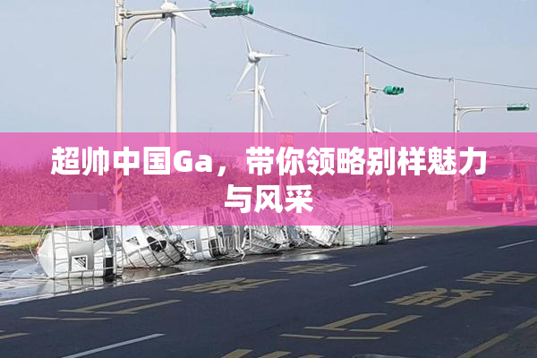 超帅中国Ga，带你领略别样魅力与风采