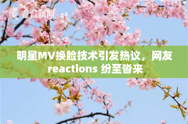 明星MV换脸技术引发热议，网友 reactions 纷至沓来