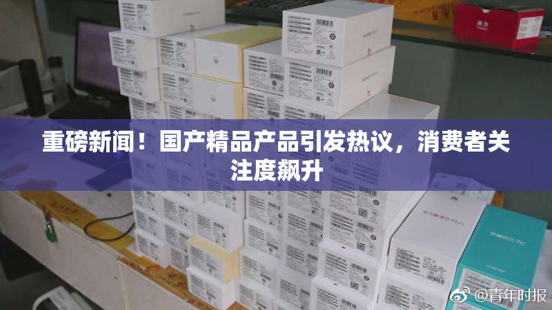 重磅新闻！国产精品产品引发热议，消费者关注度飙升
