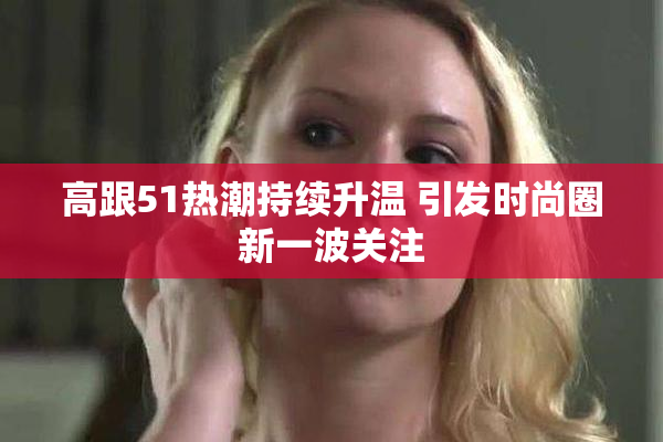 高跟51热潮持续升温 引发时尚圈新一波关注