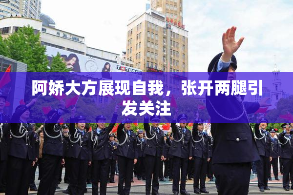阿娇大方展现自我，张开两腿引发关注