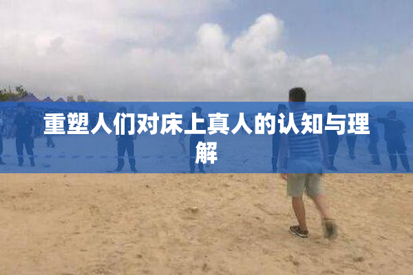 重塑人们对床上真人的认知与理解