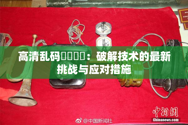 高清乱码❌‌❌‌：破解技术的最新挑战与应对措施