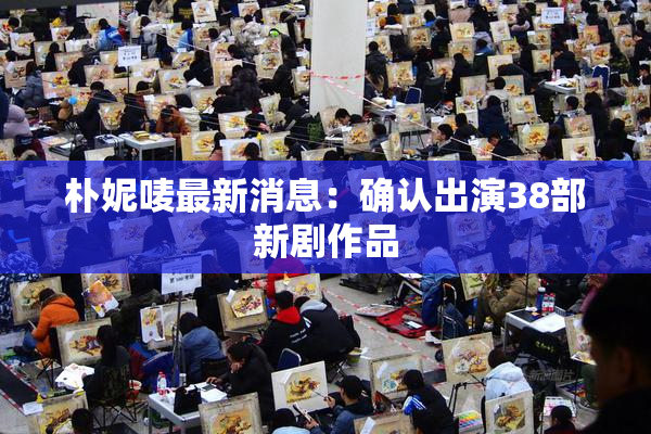 朴妮唛最新消息：确认出演38部新剧作品