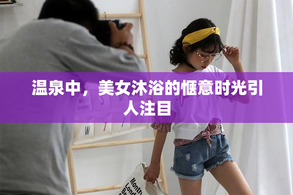 温泉中，美女沐浴的惬意时光引人注目