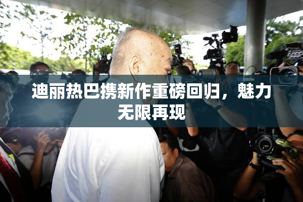 迪丽热巴携新作重磅回归，魅力无限再现