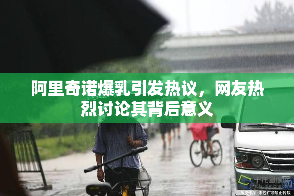 阿里奇诺爆乳引发热议，网友热烈讨论其背后意义