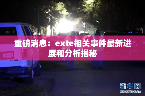 重磅消息：exte相关事件最新进展和分析揭秘