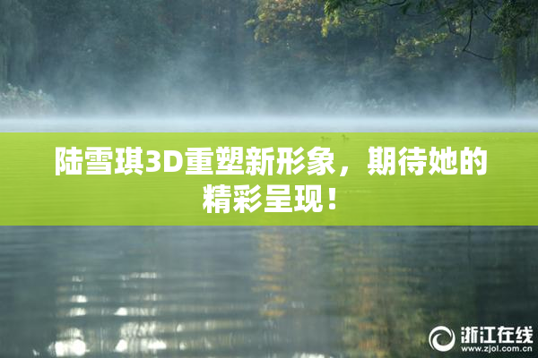 陆雪琪3D重塑新形象，期待她的精彩呈现！