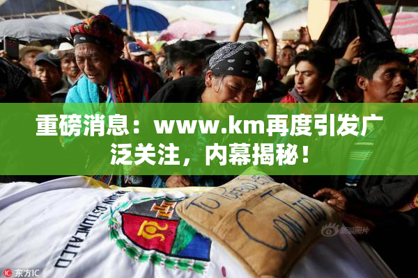 重磅消息：www.km再度引发广泛关注，内幕揭秘！