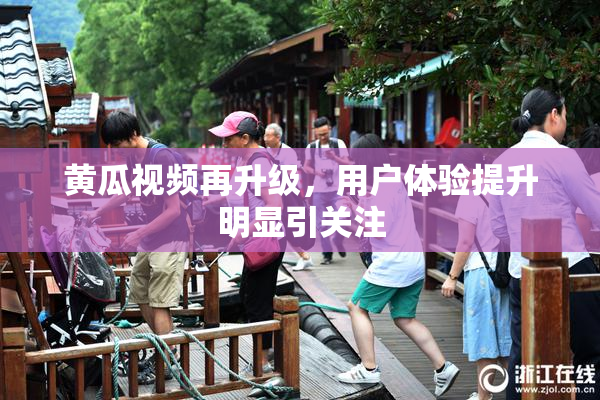 黄瓜视频再升级，用户体验提升明显引关注